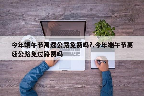 今年端午节高速公路免费吗?,今年端午节高速公路免过路费吗