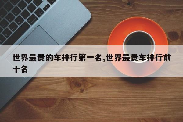 世界最贵的车排行第一名,世界最贵车排行前十名