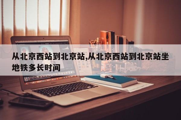 从北京西站到北京站,从北京西站到北京站坐地铁多长时间