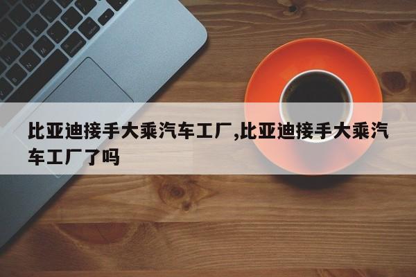 比亚迪接手大乘汽车工厂,比亚迪接手大乘汽车工厂了吗