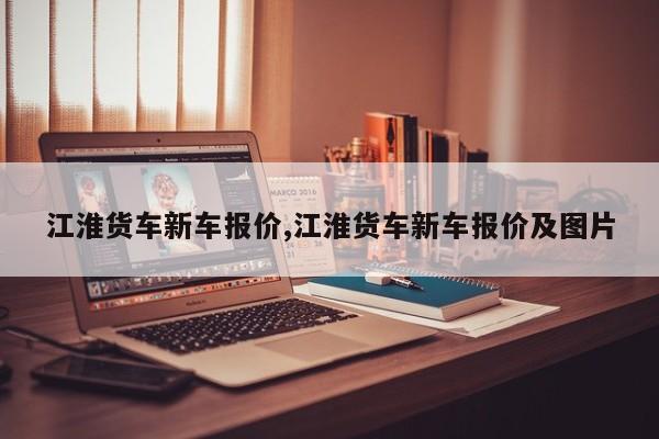 江淮货车新车报价,江淮货车新车报价及图片