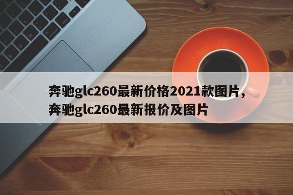 奔驰glc260最新价格2021款图片,奔驰glc260最新报价及图片