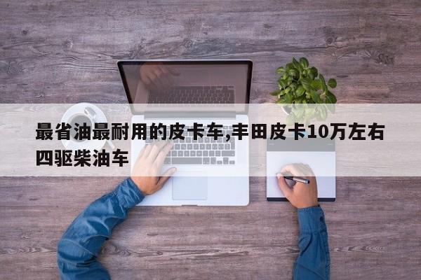 最省油最耐用的皮卡车,丰田皮卡10万左右四驱柴油车