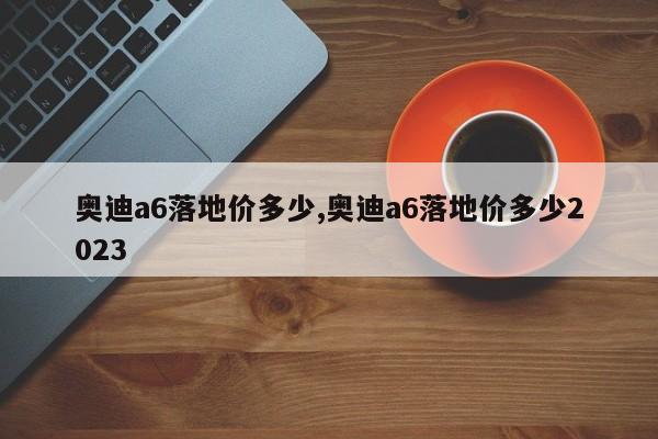 奥迪a6落地价多少,奥迪a6落地价多少2023