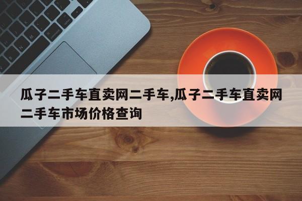 瓜子二手车直卖网二手车,瓜子二手车直卖网二手车市场价格查询