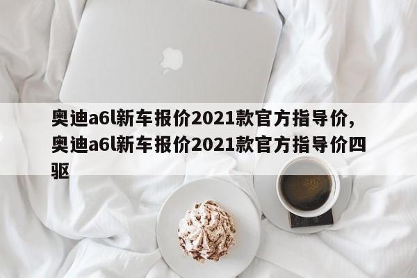 奥迪a6l新车报价2021款官方指导价,奥迪a6l新车报价2021款官方指导价四驱