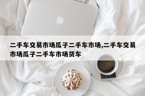 二手车交易市场瓜子二手车市场,二手车交易市场瓜子二手车市场货车