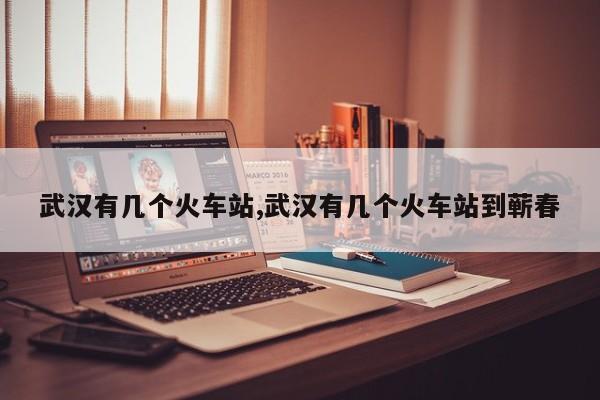 武汉有几个火车站,武汉有几个火车站到蕲春