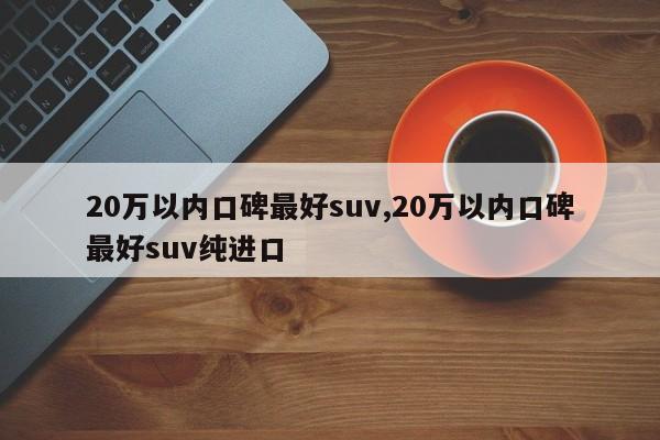 20万以内口碑最好suv,20万以内口碑最好suv纯进口