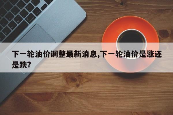 下一轮油价调整最新消息,下一轮油价是涨还是跌?