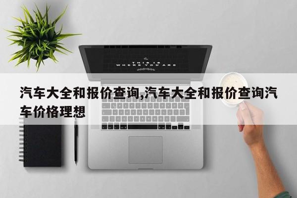 汽车大全和报价查询,汽车大全和报价查询汽车价格理想