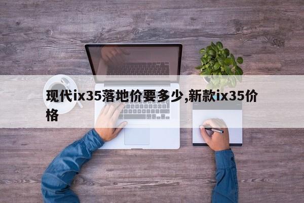 现代ix35落地价要多少,新款ix35价格