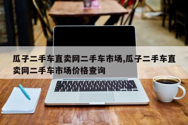 瓜子二手车直卖网二手车市场,瓜子二手车直卖网二手车市场价格查询