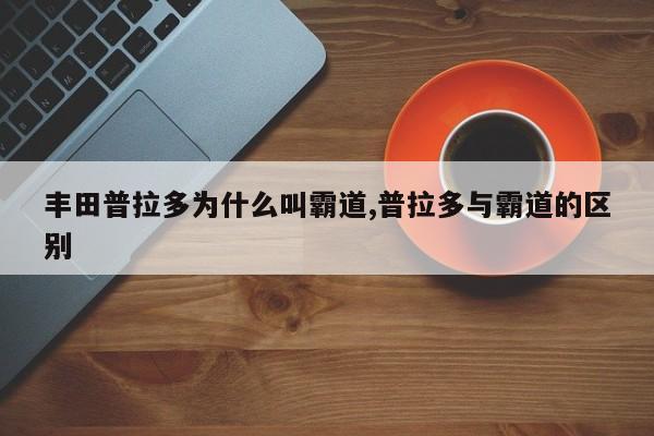丰田普拉多为什么叫霸道,普拉多与霸道的区别