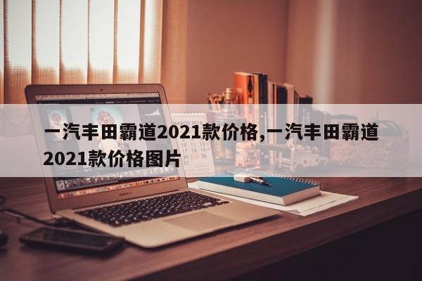 一汽丰田霸道2021款价格,一汽丰田霸道2021款价格图片