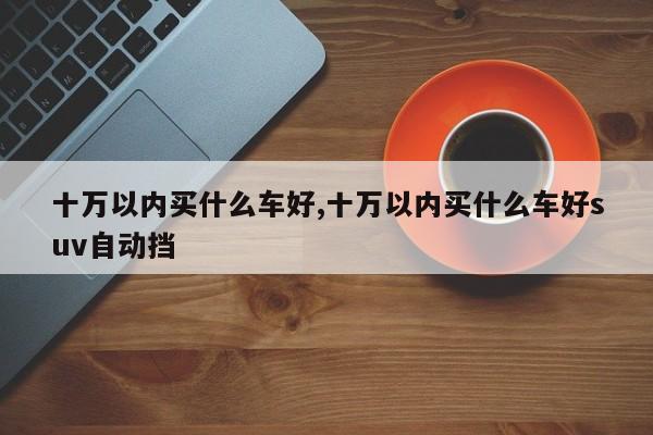 十万以内买什么车好,十万以内买什么车好suv自动挡