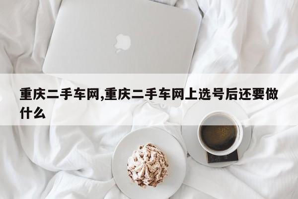 重庆二手车网,重庆二手车网上选号后还要做什么