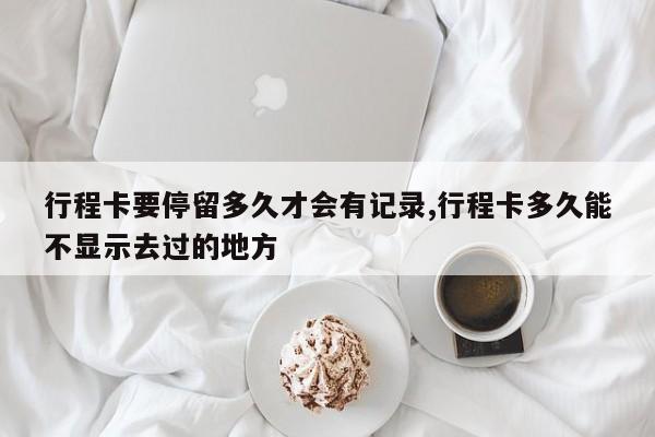 行程卡要停留多久才会有记录,行程卡多久能不显示去过的地方