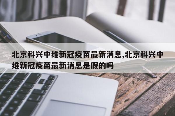 北京科兴中维新冠疫苗最新消息,北京科兴中维新冠疫苗最新消息是假的吗
