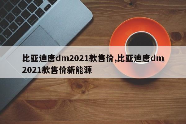 比亚迪唐dm2021款售价,比亚迪唐dm2021款售价新能源