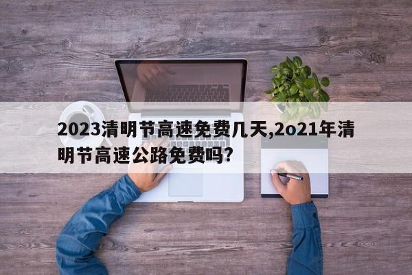 2023清明节高速免费几天,2o21年清明节高速公路免费吗?
