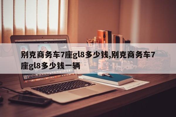 别克商务车7座gl8多少钱,别克商务车7座gl8多少钱一辆