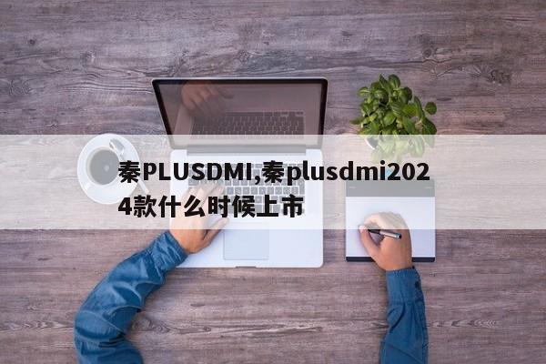 秦PLUSDMI,秦plusdmi2024款什么时候上市