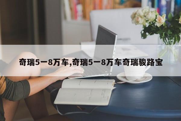 奇瑞5一8万车,奇瑞5一8万车奇瑞骏路宝