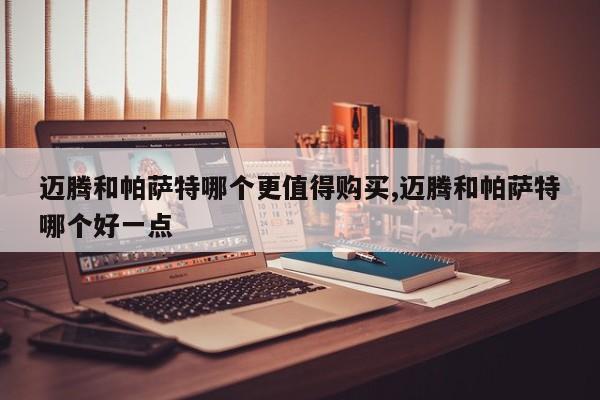 迈腾和帕萨特哪个更值得购买,迈腾和帕萨特哪个好一点