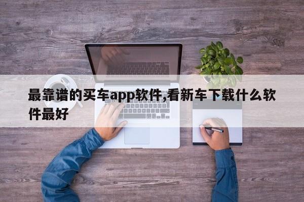 最靠谱的买车app软件,看新车下载什么软件最好