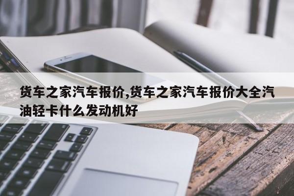 货车之家汽车报价,货车之家汽车报价大全汽油轻卡什么发动机好