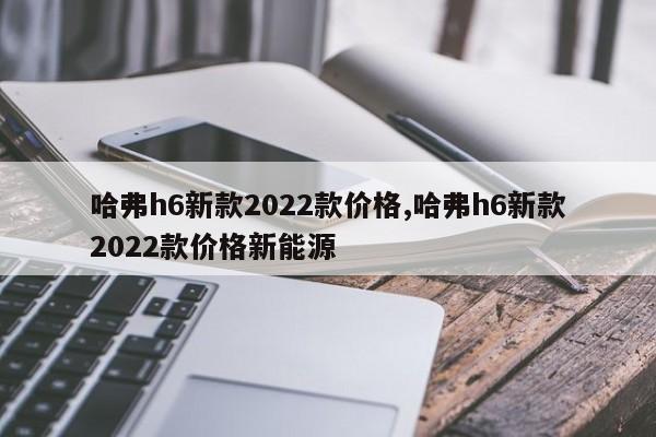 哈弗h6新款2022款价格,哈弗h6新款2022款价格新能源
