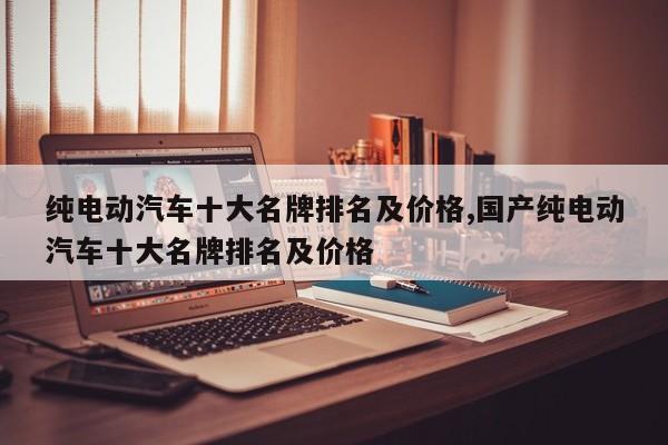 纯电动汽车十大名牌排名及价格,国产纯电动汽车十大名牌排名及价格