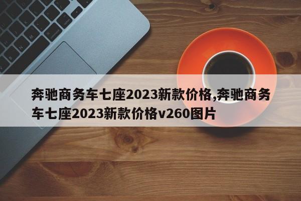 奔驰商务车七座2023新款价格,奔驰商务车七座2023新款价格v260图片