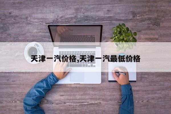 天津一汽价格,天津一汽最低价格