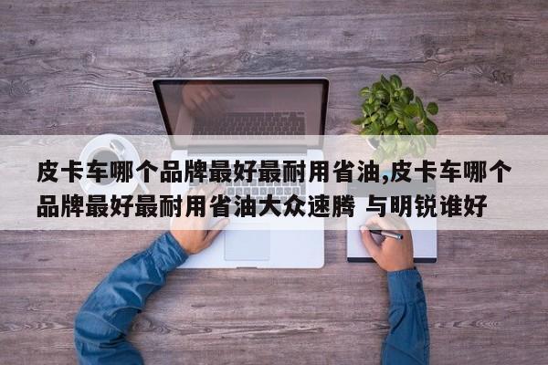 皮卡车哪个品牌最好最耐用省油,皮卡车哪个品牌最好最耐用省油大众速腾 与明锐谁好