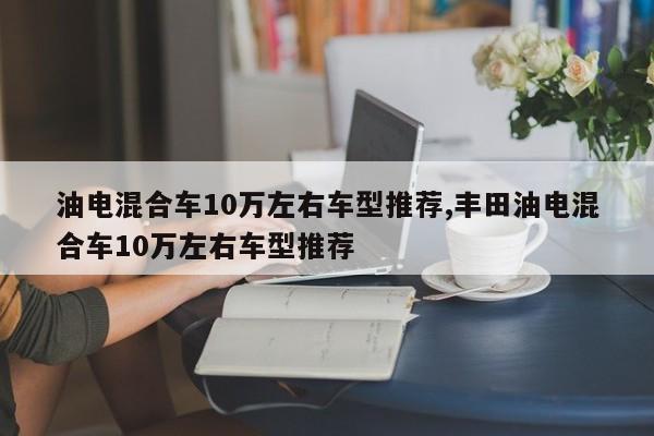 油电混合车10万左右车型推荐,丰田油电混合车10万左右车型推荐