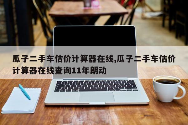 瓜子二手车估价计算器在线,瓜子二手车估价计算器在线查询11年朗动