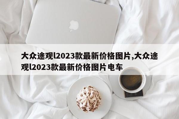 大众途观l2023款最新价格图片,大众途观l2023款最新价格图片电车