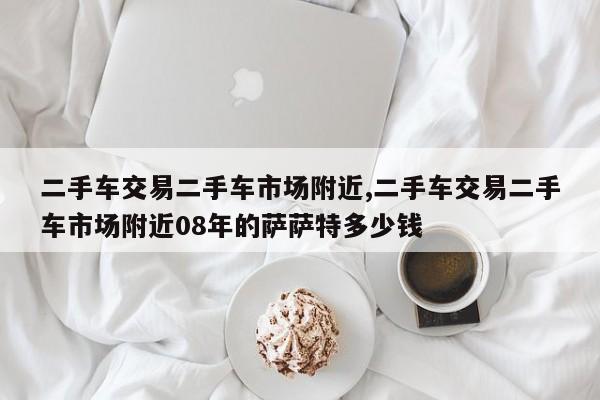 二手车交易二手车市场附近,二手车交易二手车市场附近08年的萨萨特多少钱