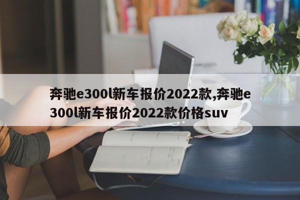 奔驰e300l新车报价2022款,奔驰e300l新车报价2022款价格suv