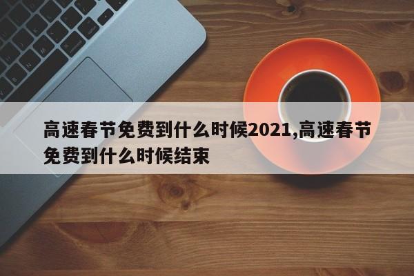 高速春节免费到什么时候2021,高速春节免费到什么时候结束