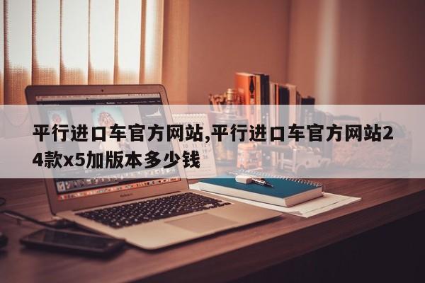 平行进口车官方网站,平行进口车官方网站24款x5加版本多少钱