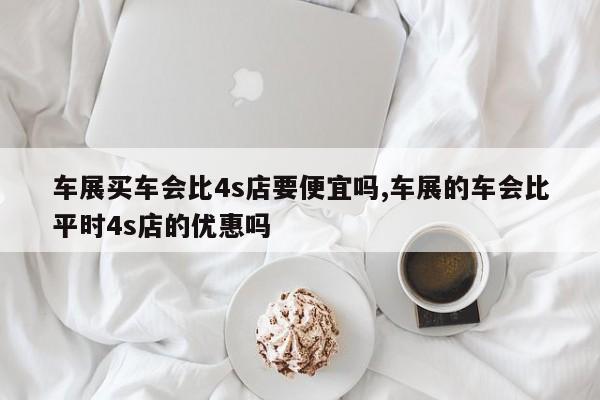 车展买车会比4s店要便宜吗,车展的车会比平时4s店的优惠吗