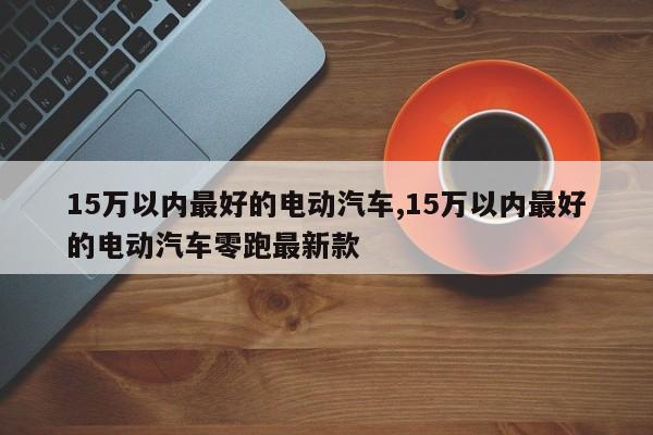 15万以内最好的电动汽车,15万以内最好的电动汽车零跑最新款