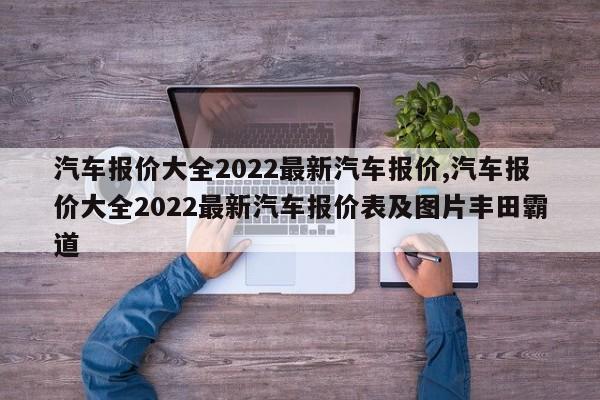 汽车报价大全2022最新汽车报价,汽车报价大全2022最新汽车报价表及图片丰田霸道