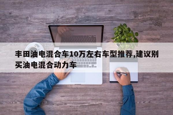 丰田油电混合车10万左右车型推荐,建议别买油电混合动力车