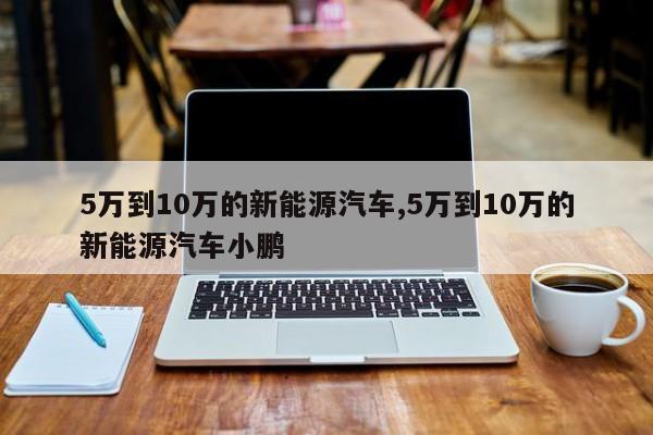 5万到10万的新能源汽车,5万到10万的新能源汽车小鹏