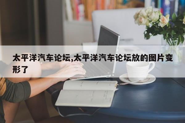 太平洋汽车论坛,太平洋汽车论坛放的图片变形了