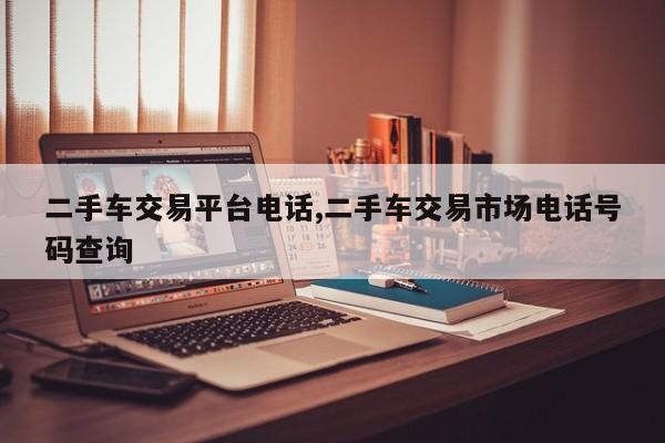 二手车交易平台电话,二手车交易市场电话号码查询